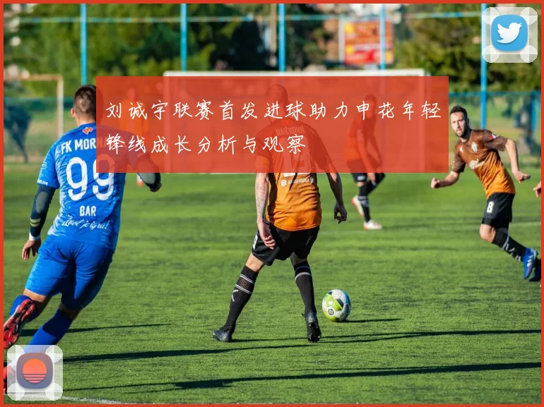 刘诚宇联赛首发进球助力申花年轻锋线成长分析与观察